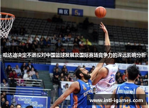 哈达迪决定不退役对中国篮球发展及国际赛场竞争力的深远影响分析 哈达迪决定不退役对中国篮球发展及国际赛场竞争力的深远影响分析