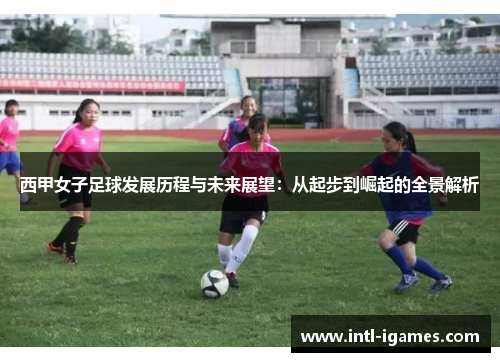 西甲女子足球发展历程与未来展望:从起步到崛起的全景解析 西甲女子足球发展历程与未来展望:从起步到崛起的全景解析