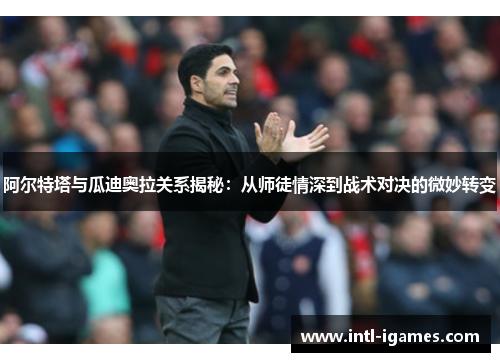 阿尔特塔与瓜迪奥拉关系揭秘:从师徒情深到战术对决的微妙转变 阿尔特塔与瓜迪奥拉关系揭秘:从师徒情深到战术对决的微妙转变