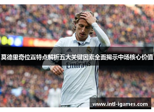 莫德里奇位置特点解析五大关键因素全面揭示中场核心价值