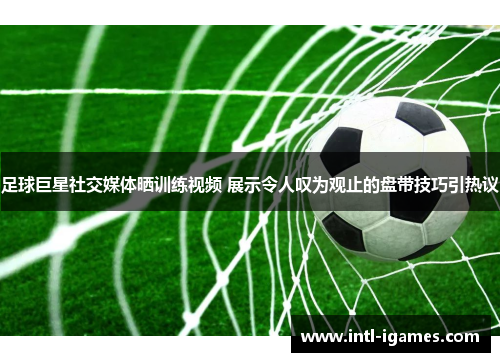 足球巨星社交媒体晒训练视频 展示令人叹为观止的盘带技巧引热议