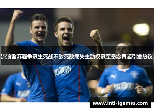 流浪者苏超争冠生死战不敌死敌痛失主动权冠军悬念再起引发热议 流浪者苏超争冠生死战不敌死敌痛失主动权冠军悬念再起引发热议