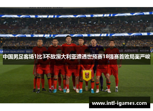 中国男足客场1比3不敌澳大利亚遭遇世预赛18强赛首败局面严峻